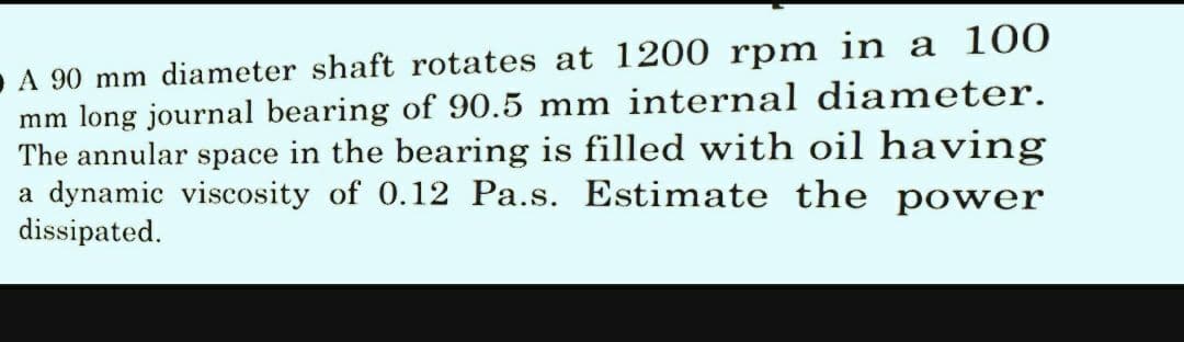 A 90 mm diameter shaft rotates at 1200 rpm in a 100
mm long journal bearing of 90.5 mm internal diameter.
The annular space in the bearing is filled with oil having
a dynamic viscosity of 0.12 Pa.s. Estimate the power
dissipated.