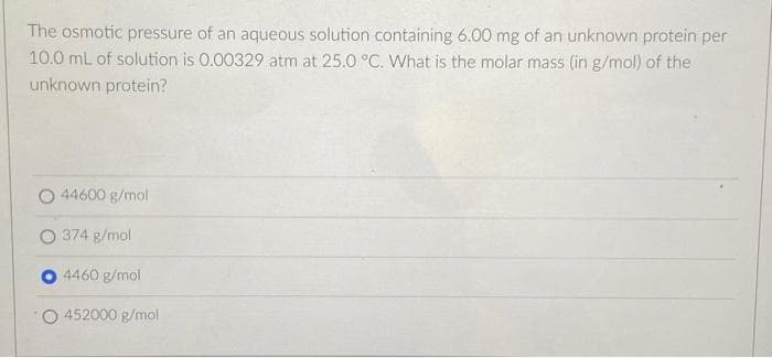The osmotic pressure of an aqueous solution containing 6.00 mg of an unknown protein per
10.0 mL of solution is 0.00329 atm at 25.0 °C. What is the molar mass (in g/mol) of the
unknown protein?
44600 g/mol
O 374 g/mol
4460 g/mol
452000 g/mol