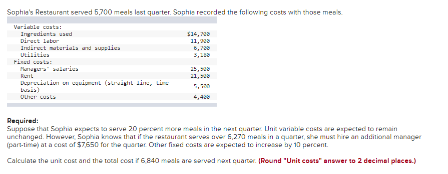 Sophia's Restaurant served 5,700 meals last quarter. Sophia recorded the following costs with those meals.
Variable costs:
Ingredients used
Direct labor
Indirect materials and supplies
Utilities
Fixed costs:
Managers' salaries
Rent
Depreciation on equipment (straight-line, time
basis)
Other costs
$14,700
11,900
6,700
3,180
25,500
21,500
5,500
4,400
Required:
Suppose that Sophia expects to serve 20 percent more meals in the next quarter. Unit variable costs are expected to remain
unchanged. However, Sophia knows that if the restaurant serves over 6,270 meals in a quarter, she must hire an additional manager
(part-time) at a cost of $7,650 for the quarter. Other fixed costs are expected to increase by 10 percent.
Calculate the unit cost and the total cost if 6,840 meals are served next quarter. (Round "Unit costs" answer to 2 decimal places.)