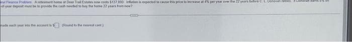 nal Finance Problem Aetirement home at Deer Trail Estates now costs $137.000 inflation is expected to cause this price to increase at 4% per year over the 22 years before CL Donoven retres it Donovan comm
of-year deposit mund be to provide the cash needed to buy the home 22 years from now?
made mach year and the account is (Round to the nearest cont.)