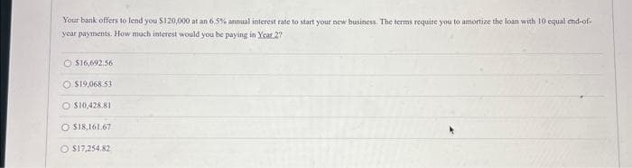 Your bank offers to lend you $120,000 at an 6.5% annual interest rate to start your new business. The terms require you to amortize the loan with 10 equal end-of-
year payments. How much interest would you be paying in Year 2?
$16,692.56
O $19,068.53
O $10,428.81
O $18,161.67
O $17,254.82