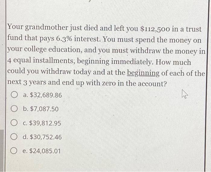 Your grandmother just died and left you $112,500 in a trust
fund that pays 6.3% interest. You must spend the money on
your college education, and you must withdraw the money in
4 equal installments, beginning immediately. How much
could you withdraw today and at the beginning of each of the
next 3 years and end up with zero in the account?
O a. $32,689.86
O b. $7,087.50
O c. $39,812.95
O d. $30,752.46
Oe. $24,085.01