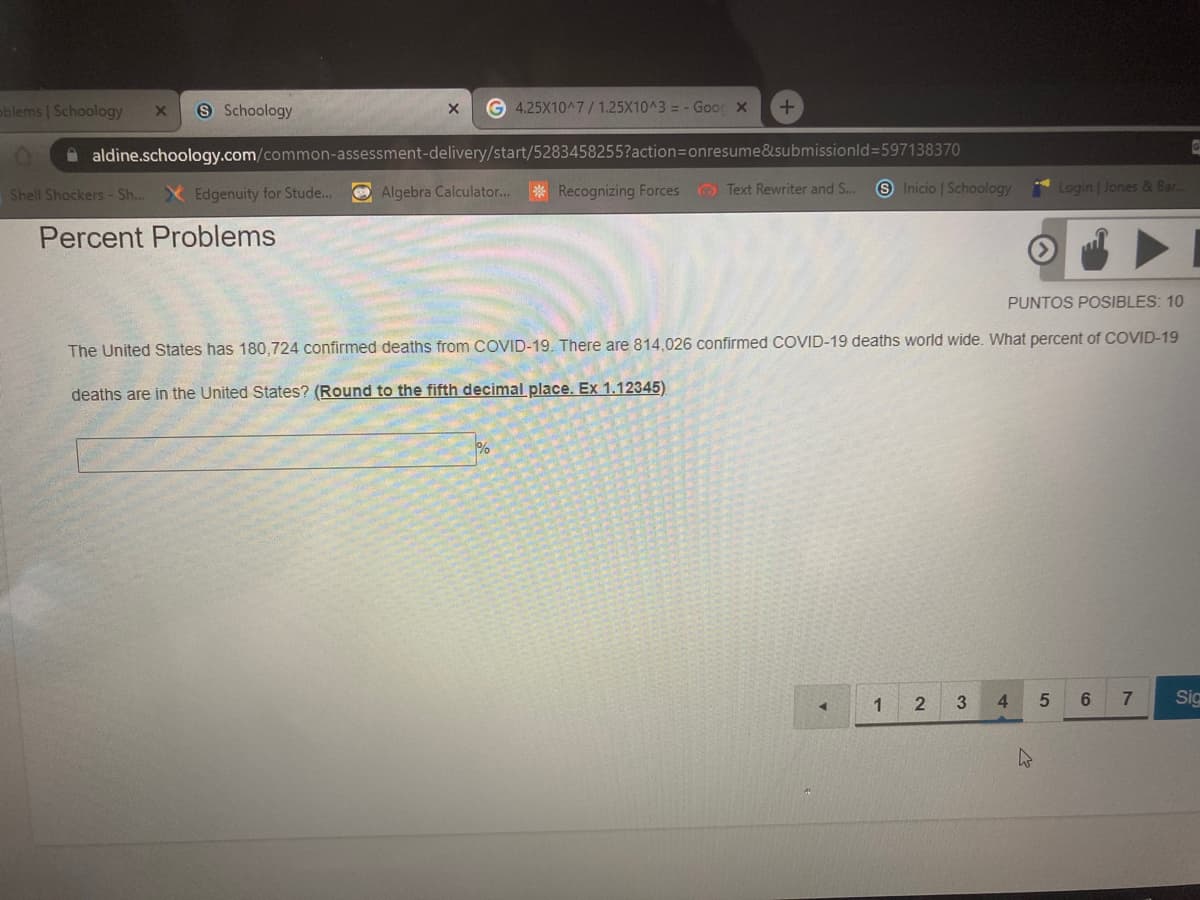 blems Schoology
9 Schoology
G 4.25X10^7/ 1.25X10^3 = - Goor x
aldine.schoology.com/common-assessment-delivery/start/5283458255?action=onresume&submissionld=597138370
Shell Shockers- Sh... X Edgenuity for Stude...
O Algebra Calculator...* Recognizing Forces Text Rewriter and S...
S Inicio | Schoology
Login Jones & Bar.
Percent Problems
PUNTOS POSIBLES: 10
The United States has 180,724 confirmed deaths from COVID-19. There are 814,026 confirmed COVID-19 deaths world wide. What percent of COVID-19
deaths are in the United States? (Round to the fifth decimal place. Ex 1.12345)
1
3
4.
7.
Sig
