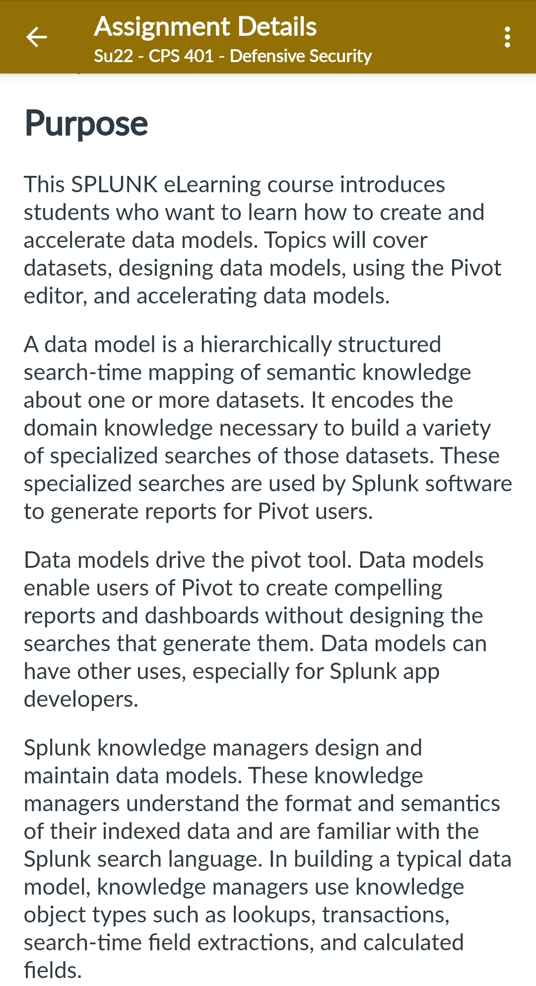 Assignment Details
Su22 - CPS 401 - Defensive Security
Purpose
This SPLUNK eLearning course introduces
students who want to learn how to create and
accelerate data models. Topics will cover
datasets, designing data models, using the Pivot
editor, and accelerating data models.
:
A data model is a hierarchically structured
search-time mapping of semantic knowledge
about one or more datasets. It encodes the
domain knowledge necessary to build a variety
of specialized searches of those datasets. These
specialized searches are used by Splunk software
to generate reports for Pivot users.
Data models drive the pivot tool. Data models
enable users of Pivot to create compelling
reports and dashboards without designing the
searches that generate them. Data models can
have other uses, especially for Splunk app
developers.
Splunk knowledge managers design and
maintain data models. These knowledge
managers understand the format and semantics
of their indexed data and are familiar with the
Splunk search language. In building a typical data
model, knowledge managers use knowledge
object types such as lookups, transactions,
search-time field extractions, and calculated
fields.