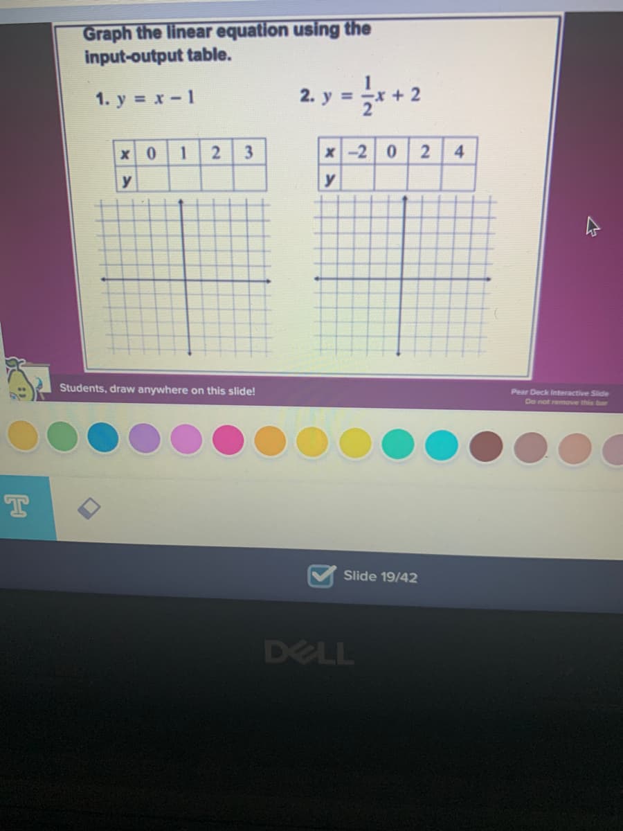 Graph the linear equation using the
input-output table.
1. y = x-1
2. у%3
2
x 0
3
x-2 0
4.
y
y
Students, draw anywhere on this slide!
Pear Deck Interactive Slide
De not remove this bar
Slide 19/42
DELL
2.
