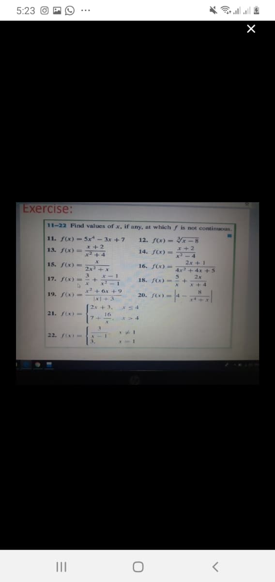 5:23 O A
令.l|
Exercise:
11-22 Find values of x, if any, at which f is not continuous.
11. f(x) = 5x - 3x +7
13. S(x) = *+2
x2 +4
12. f(x) - -8
x + 2
x² – 4
14. f(x) =
15. f(x) =
16. f(x) =
2.x + 1
2x2 + x
3. x– 1
4x2 +4x +5
17. f(x) = +
18. FCX) -
2x
x + 4
x² + 6x + 9
8.
19. f(x) =
20. f(x)-
Jx+3
(2x + 3,
21. S(x)=
16
7+
3.
22. (x)=
3.
II
