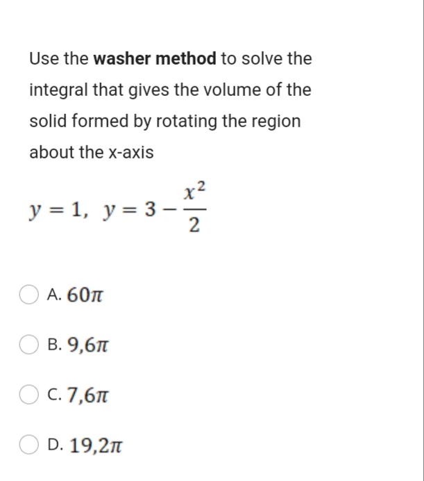 Use the washer method to solve the
integral that gives the volume of the
solid formed by rotating the region
about the x-axis
y = 1, y= 3-
А. 60л
В. 9,6л
C. 7,61
D. 19,2n
