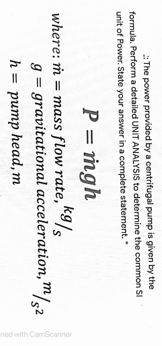 ned with CamScanner
: The power provided by a centrifugal pump is given by the
formula. Perform a detailed UNIT ANALYSIS to determine the common SI
unit of Power. State your answer in a complete statement. *
P = mgh
k9/s
= mass flow rate,
where: ṁ
g = gravitational acceleration, m/.2
h
h%3D ритр һеad, m
head, m
