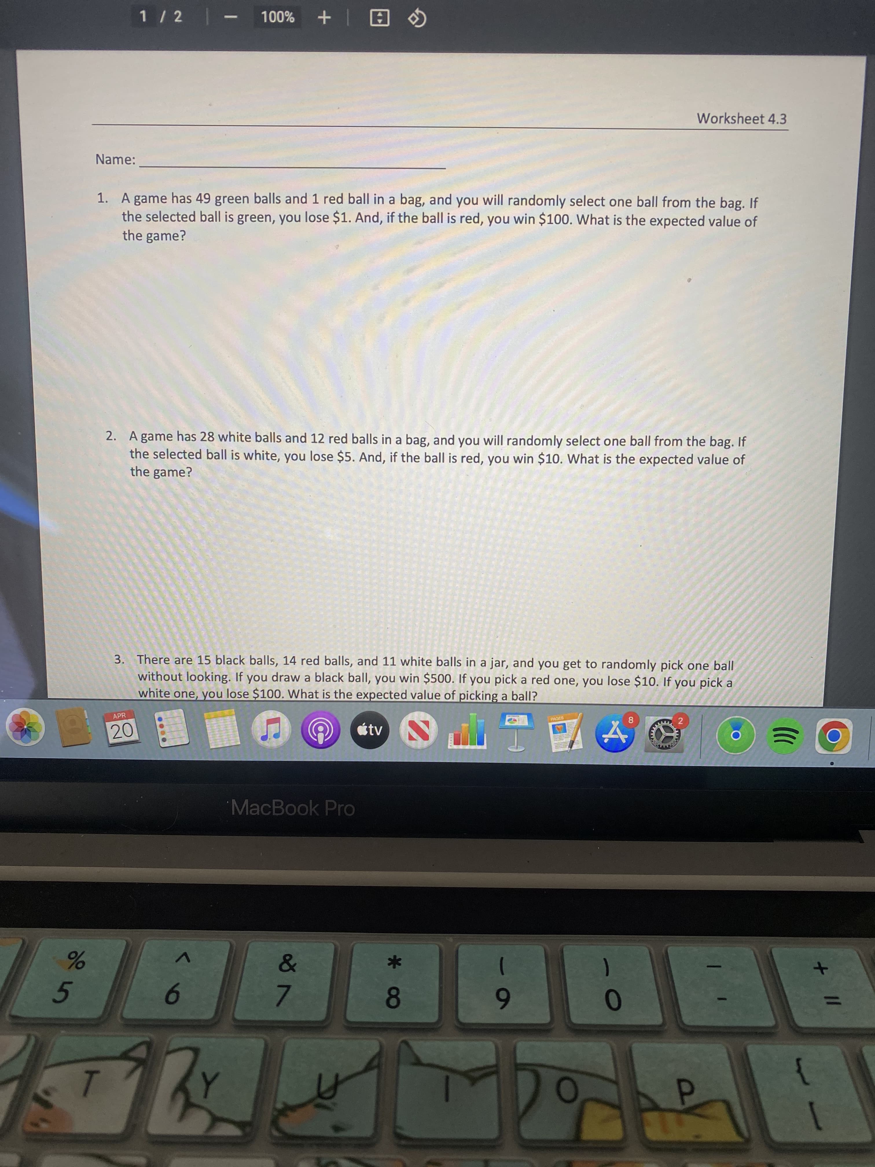 + II
CO
1 / 2 - 100%
日| +
Worksheet 4.3
Name:
1. A game has 49 green balls and 1 red ball in a bag, and you will randomly select one ball from the bag. If
the selected ball is green, you lose $1. And, if the ball is red, you win $100. What is the expected value of
the game?
2. A game has 28 white balls and 12 red balls in a bag, and you will randomly select one ball from the bag. If
the selected ball is white, you lose $5. And, if the ball is red, you win $10. What is the expected value of
the game?
3. There are 15 black balls, 14 red balls, and 11 white balls in a jar, and you get to randomly pick one ball
without looking. If you draw a black ball, you win $500. If you pick a red one, you lose $10. If you pick a
white one, you lose $100. What is the expected value of picking a ball?
APR
PAGES
étv
20
4.
MacBook Pro
%
5
9.
7.
8.
0

