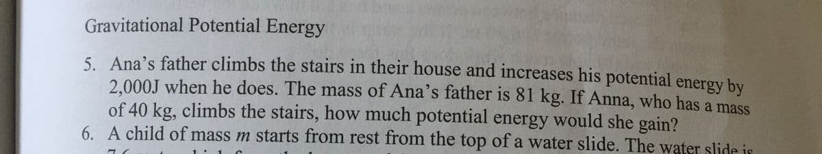 Gravitational Potential Energy
5. Ana's father climbs the stairs in their house and increases his potential energy by
2.000J when he does. The mass of Ana's father is 81 kg. If Anna, who has a mass
of 40 kg, climbs the stairs, how much potential energy would she gain?
6. A child of mass m starts from rest from the top of a water slide. The water slide is
