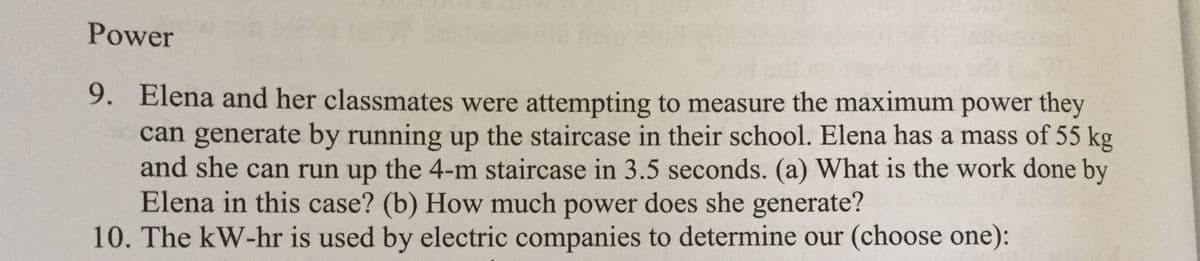 Power
9. Elena and her classmates were attempting to measure the maximum power they
can generate by running up the staircase in their school. Elena has a mass of 55 kg
and she can run up the 4-m staircase in 3.5 seconds. (a) What is the work done by
Elena in this case? (b) How much power does she generate?
10. The kW-hr is used by electric companies to determine our (choose one):
