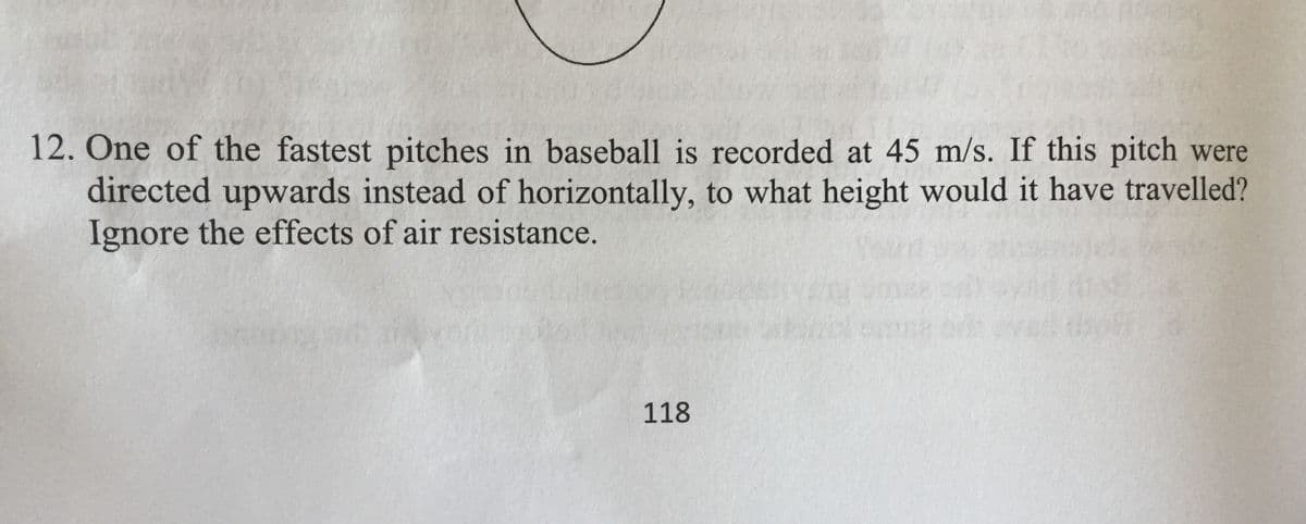 12. One of the fastest pitches in baseball is recorded at 45 m/s. If this pitch were
directed upwards instead of horizontally, to what height would it have travelled?
Ignore the effects of air resistance.
118
