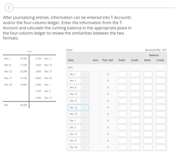 3
After journalizing entries, information can be entered into T-Accounts
and/or the four-column ledger. Enter the information from the T-
Account and calculate the running balance in the appropriate place in
the four-column ledger to review the similarities between the two
formats.
Nov. 1
Nov. 8
Nov. 22
Dec. 21
Dec. 28
Bal.
Cashi
41,000
17,500
29,200
15,100
14,000
86,200
6,100 Nov. 2
3,600 Nov. 15
3,900 Nov. 21
8,000 Nov. 25
3,300 Dec. 1
1,500 Dec. 3
4,200 Dec. 15
Cash
Date
2016
Nov. 1
Nov. 2
Nov. 8
Nov. 15
Nov. 21
Nov. 22
Nov. 25
Dec. 1
Dec. 3
Dec. 15
Dec. 21
Dec. 28
>>>
Item Post. Ref. Debit
J1
J1
J1
J1
J1
J1
J1
J1
J1
J1
J1
J1
Credit
Account No. 101
Balance
Debit Credit