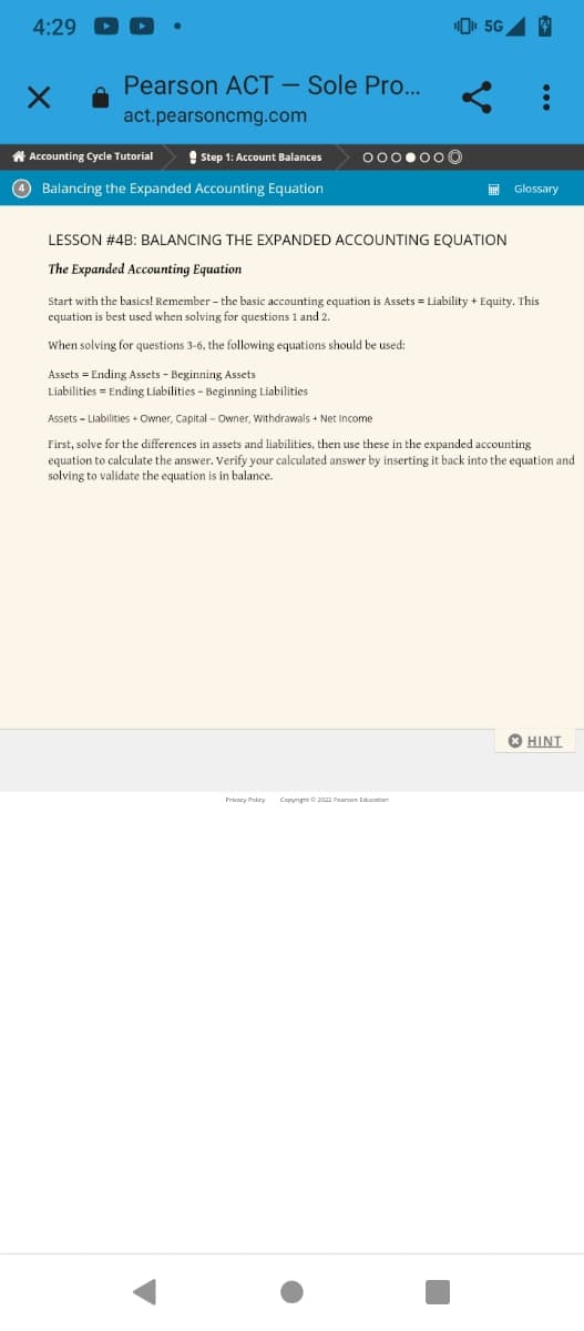 4:29
X
Pearson ACT - Sole Pro...
act.pearsoncmg.com
Accounting Cycle Tutorial
Step 1: Account Balances
4 Balancing the Expanded Accounting Equation
000.00
5G 4
Privacy Policy Copyright © 2022 Pearson Education
Glossary
LESSON # 4B: BALANCING THE EXPANDED ACCOUNTING EQUATION
The Expanded Accounting Equation
Start with the basics! Remember - the basic accounting equation is Assets = Liability + Equity. This
equation is best used when solving for questions 1 and 2.
When solving for questions 3-6, the following equations should be used:
Assets Ending Assets - Beginning Assets
Liabilities - Ending Liabilities - Beginning Liabilities
Assets - Liabilities + Owner, Capital - Owner, Withdrawals + Net Income
First, solve for the differences in assets and liabilities, then use these in the expanded accounting
equation to calculate the answer. Verify your calculated answer by inserting it back into the equation and
solving to validate the equation is in balance.
HINT