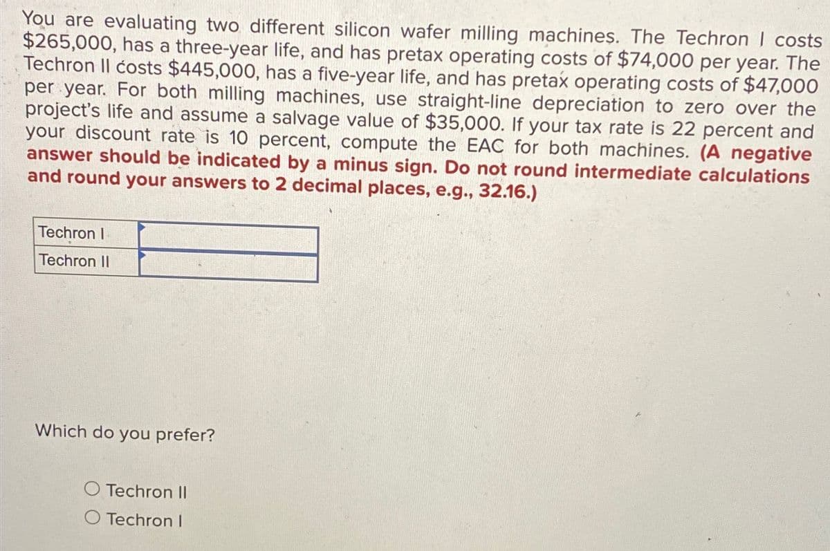 You are evaluating two different silicon wafer milling machines. The Techron | costs
$265,000, has a three-year life, and has pretax operating costs of $74,000 per year. The
Techron II costs $445,000, has a five-year life, and has pretax operating costs of $47,000
per year. For both milling machines, use straight-line depreciation to zero over the
project's life and assume a salvage value of $35,000. If your tax rate is 22 percent and
your discount rate is 10 percent, compute the EAC for both machines. (A negative
answer should be indicated by a minus sign. Do not round intermediate calculations
and round your answers to 2 decimal places, e.g., 32.16.)
Techron I
Techron II
Which do you prefer?
O Techron II
O Techron I