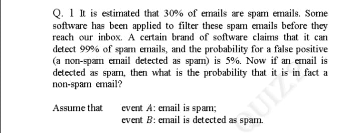 Q. 1 It is estimated that 30% of emails are spam emails. Some
software has been applied to filter these spam emails before they
reach our inbox. A certain brand of software claims that it can
detect 99% of spam emails, and the probability for a false positive
(a non-spam email detected as spam) is 5%. Now if an email is
detected as spam, then what is the probability that it is in fact a
non-spam email?
Assume that
event A: email is spam;
event B: email is detected as spam.
UIZ
