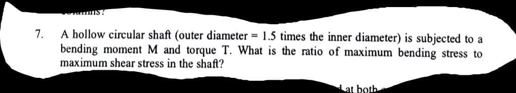 A hollow circular shaft (outer diameter = 1.5 times the inner diameter) is subjected to a
bending moment M and torque T. What is the ratio of maximum bending stress to
maximum shear stress in the shaft?
7.
Lat both

