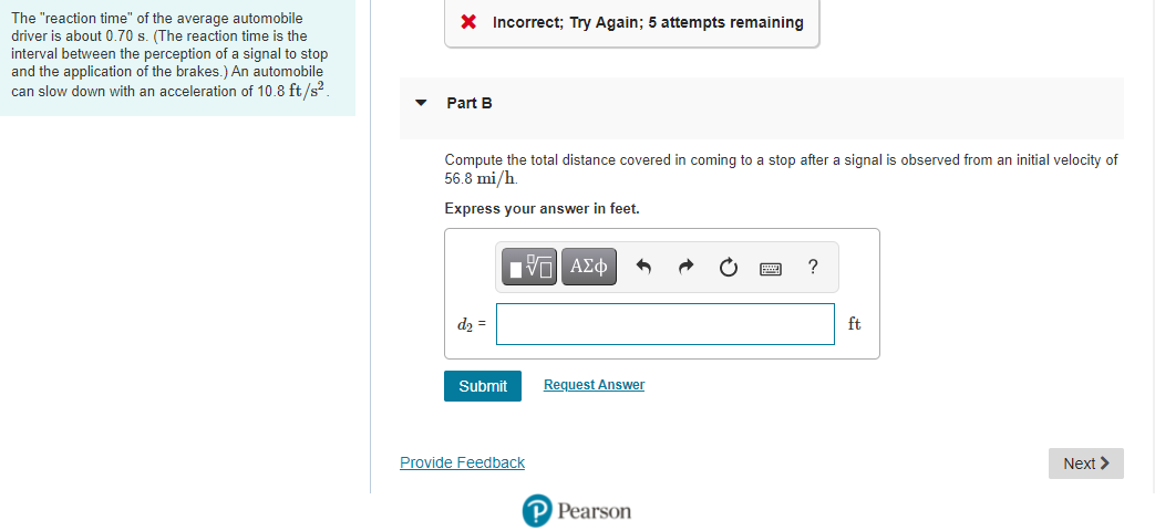 The "reaction time" of the average automobile
driver is about 0.70 s. (The reaction time is the
interval between the perception of a signal to stop
and the application of the brakes.) An automobile
can slow down with an acceleration of 10.8 ft/s?.
X Incorrect; Try Again; 5 attempts remaining
Part B
Compute the total distance covered in coming to a stop after a signal is observed from an initial velocity of
56.8 mi/h.
Express your answer in feet.
d2 =
ft
Submit
Request Answer
Provide Feedback
Next >
P Pearson

