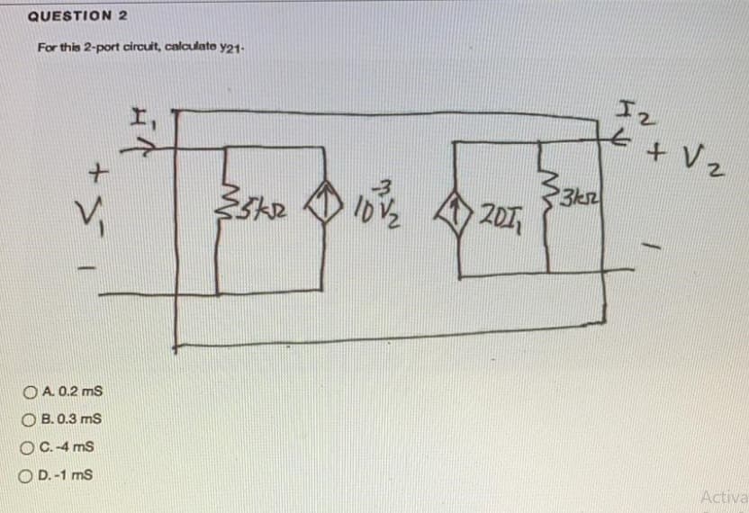 QUESTION 2
For this 2-port circuit, calculate y21-
I2
+ Vz
201
O A. 0.2 ms
O B. 0.3 ms
OC.-4 ms
O D. -1 ms
Activa
