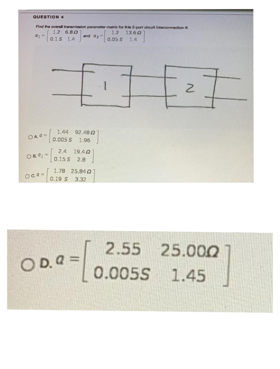 QUESTION 4
Find the overall transmisslon parameter matrix for this 2-port circult Interconnection it:
1.2
1.2 6.80
13.6 Q
a, =
and a,=
0.1S 1.4
0.05 S
1.4
1.44
92.48 Q
OA Q =
0.005 S
1.96
2.4
19.40
O B. a1 =
0.15 S
2.8
1.78 25.84 O
Oc.a =
0.19 S
3.32
2.55
25.000
O D. a =
0.005S 1.45
