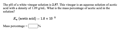 The pH of a white vinegar solution is 2.57. This vinegar is an aqueous solution of acetic
acid with a density of 1.09 g/mL. What is the mass percentage of acetic acid in the
solution?
K. (acetic acid) = 1.8 x
Mass percentage =
%
