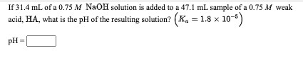 If 31.4 mL of a 0.75 M NaOH solution is added to a 47.1 mL sample of a 0.75 M weak
acid, HA, what is the pH of the resulting solution? (K. = 1.8 x 10-)
pH=
