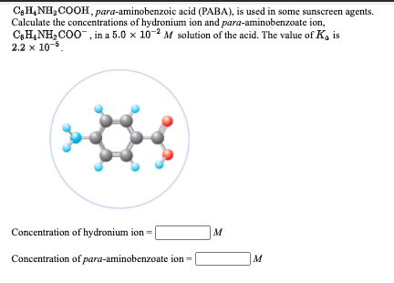 C3H,NH, COOH, para-aminobenzoic acid (PABA), is used in some sunscreen agents.
Calculate the concentrations of hydronium ion and para-aminobenzoate ion,
C;H,NH,C00", in a 5.0 x 10-2 M solution of the acid. The value of K, is
2.2 x 10-.
Concentration of hydronium ion =
M
Concentration of para-aminobenzoate ion =
M
