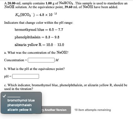 A 20.00-mL sample contains 1.00 g of NAHCO,. This sample is used to standardize an
NaOH solution. At the equivalence point, 39.60 mL of NaÓH have been added.
K,(HCO, ) = 4.8 x 10
Indicators that change color within the pH range:
bromothymol blue = 6.0 – 7.7
phenolphthalein = 8.3 – 9.8
alizarin yellow R = 10.0 – 12.0
a. What was the concentration of the NaOH?
Concentration
M
b. What is the pH at the equivalence point?
pH =
c. Which indicator, bromothymol blue, phenolphthalein, or alizarin yellow R, should be
used in the titration?
bromothymol blue
phenolphthalein
allzarin yellow R
y Another Version
10 item attempts remaining
