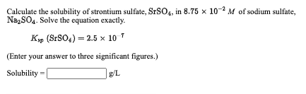 Calculate the solubility of strontium sulfate, SrSO4, in 8.75 x 10-2 M of sodium sulfate,
Na, SO4. Solve the equation exactly.
K, (SrSO4) = 2.5 x× 10 *
(Enter your answer to three significant figures.)
Solubility
g/L
