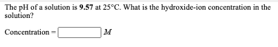 The pH of a solution is 9.57 at 25°C. What is the hydroxide-ion concentration in the
solution?
Concentration =
M
