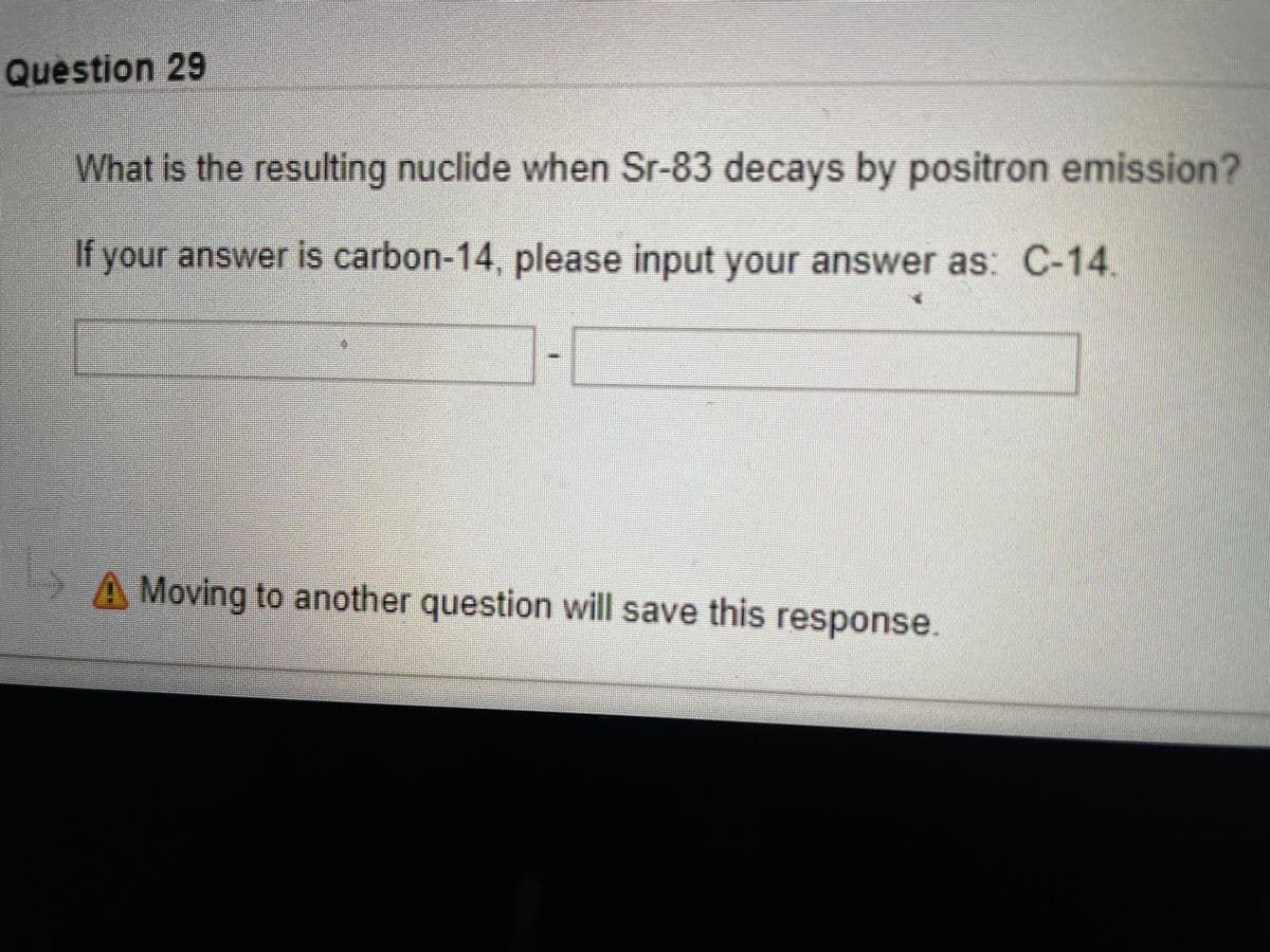 Question 29
What is the resulting nuclide when Sr-83 decays by positron emission?
If your answer is carbon-14, please input your answer as: C-14.
A Moving to another question will save this response.
