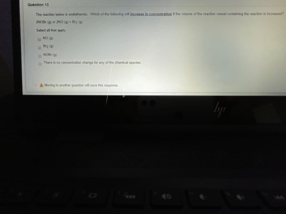 Question 13
The reaction below is endothermic. Which of the following will increase in concentration if the volume of the reaction vessel containing the reaction is increased?
2NOBr (g) t 2NO (g) Br2 (g)
Select all that apply
NO (g)
Br2 (g)
NOBr (g)
There is no concentration change for any of the chemical species.
AMoving to another question will save this response.
***
40
