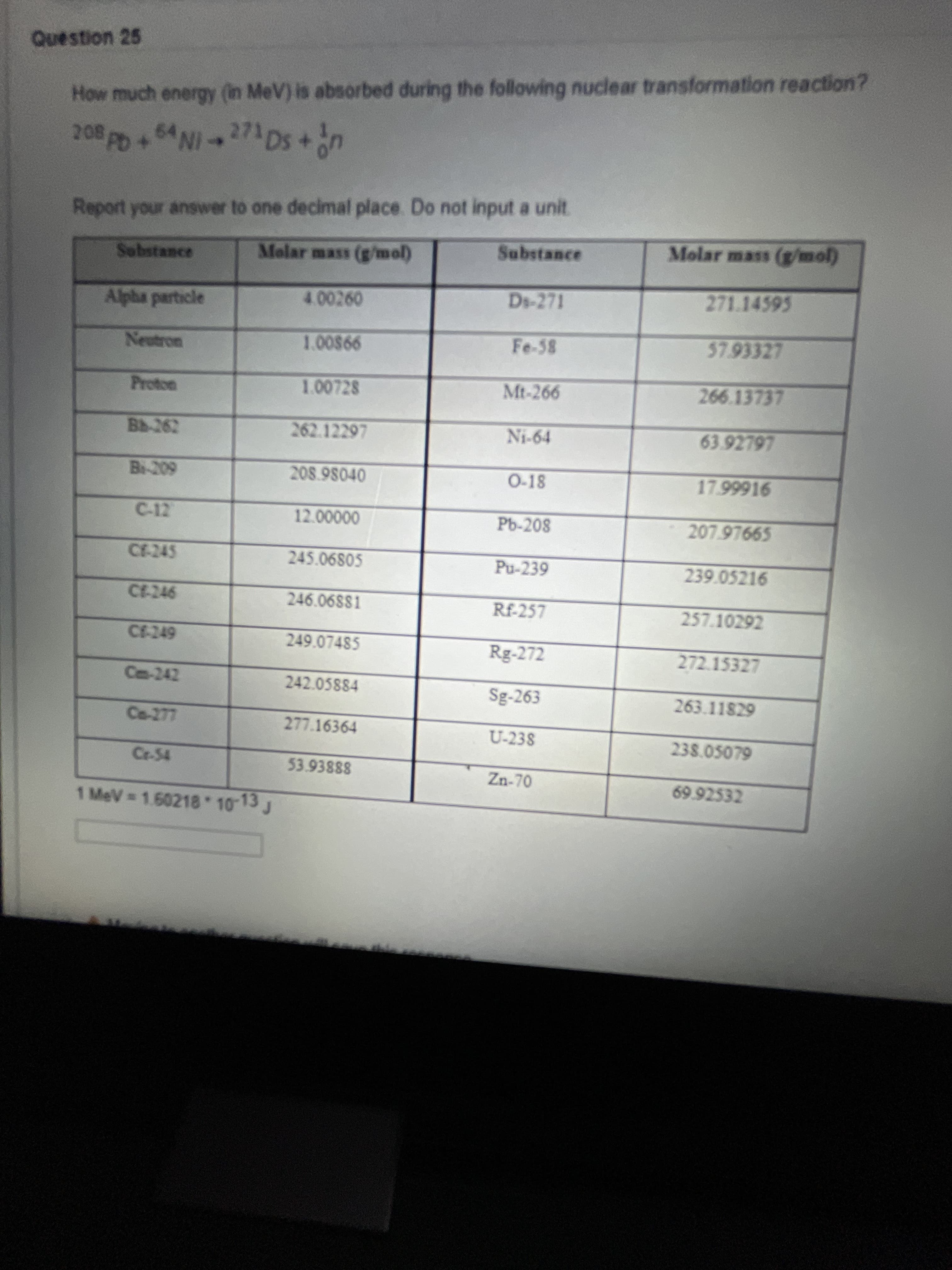 How much energy (in MeV) is absorbed during the following nuclear transformation reaction?
208 pp+64 NI273 Ds +n
Report your answer to one decimal place. Do not input a unit.
