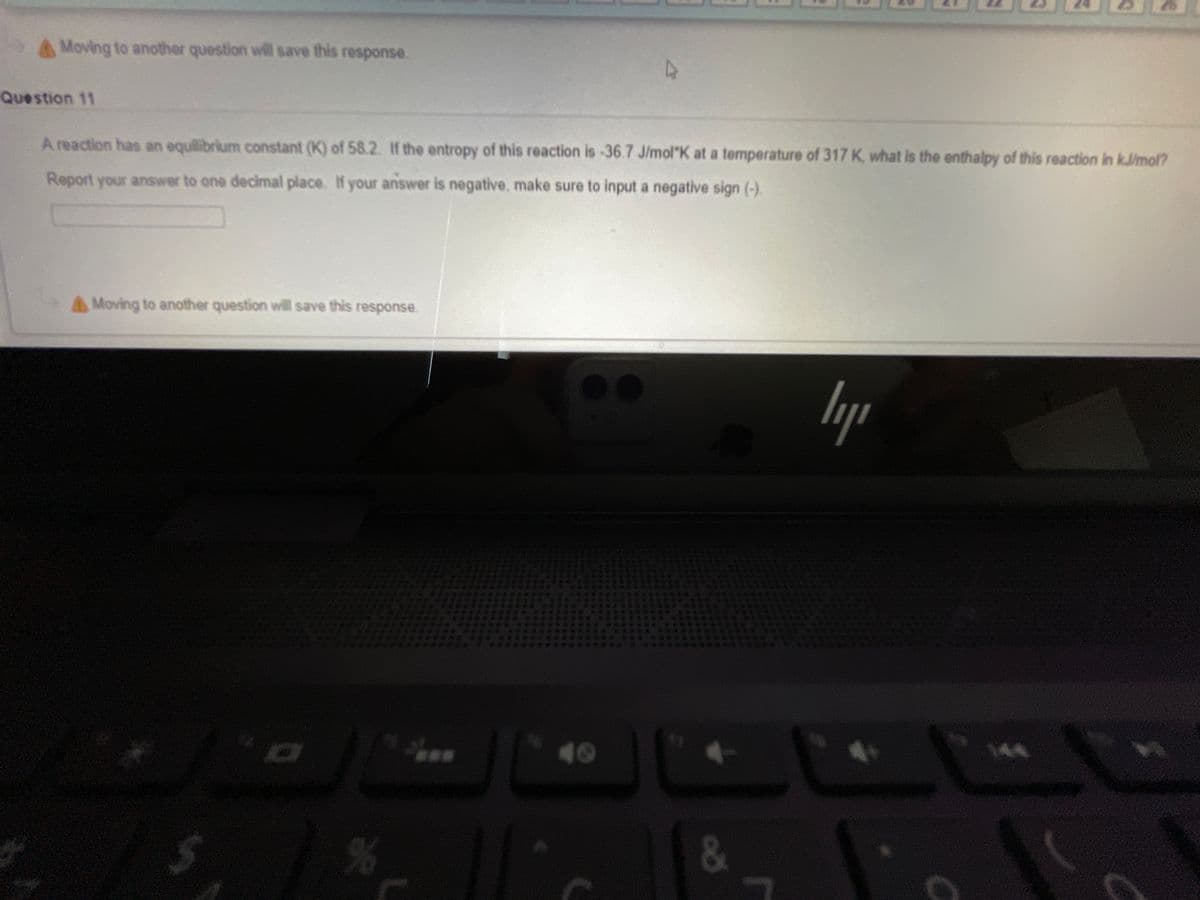 A Moving to another question will save this response.
Question 11
A reaction has an equilibrium constant (K) of 58.2. If the entropy of this reaction is-36.7 J/mol"K at a temperature of 317 K, what is the enthalpy of this reaction in kJ/mol?
Report your answer to one decimal place. If your answer is negative, make sure to input a negative sign (-).
Moving to another question wvill save this response.
lyp
144
&
