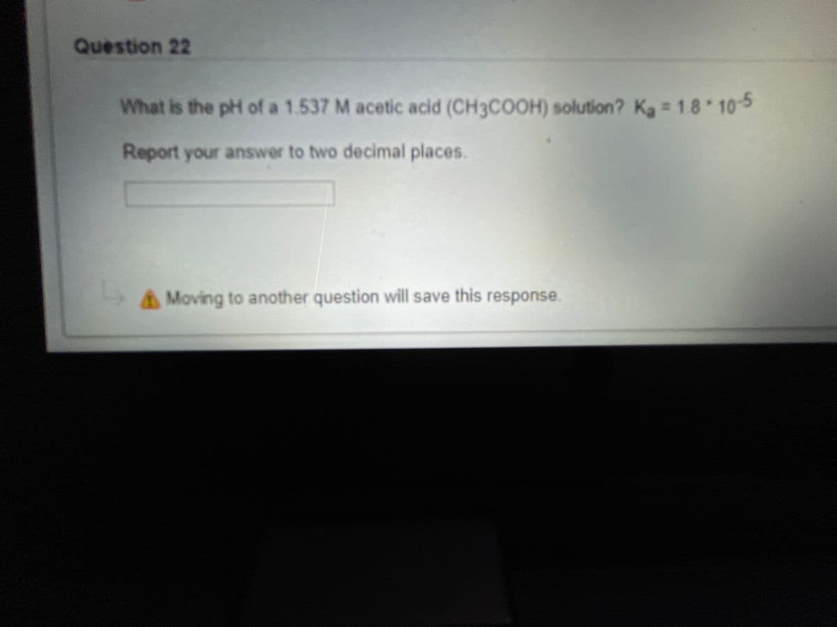 Question 22
What is the pH of a 1.537 M acetic acid (CH3COOH) solution? Ka = 18 105
Report your answer to two decimal places.
A Moving to another question will save this response.
