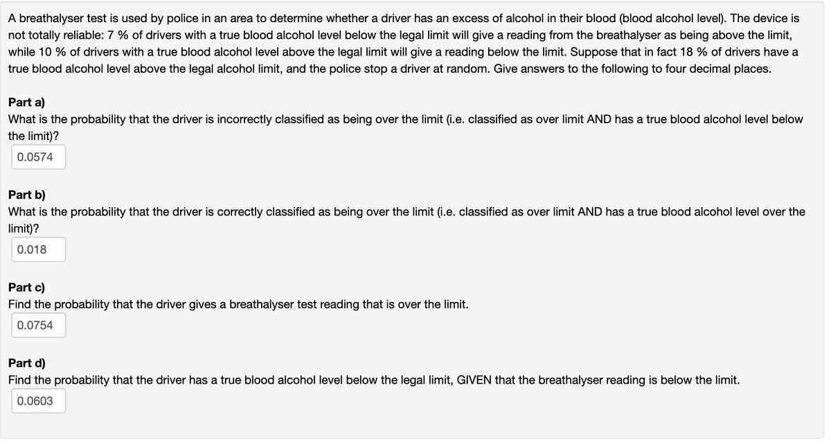 A breathalyser test is used by police in an area to determine whether a driver has an excess of alcohol in their blood (blood alcohol level). The device is
not totally reliable: 7 % of drivers with a true blood alcohol level below the legal limit will give a reading from the breathalyser as being above the limit,
while 10% of drivers with a true blood alcohol level above the legal limit will give a reading below the limit. Suppose that in fact 18 % of drivers have a
true blood alcohol level above the legal alcohol limit, and the police stop a driver at random. Give answers to the following to four decimal places.
Part a)
What is the probability that the driver is incorrectly classified as being over the limit (i.e. classified as over limit AND has a true blood alcohol level below
the limit)?
0.0574
Part b)
What is the probability that the driver is correctly classified as being over the limit (i.e. classified as over limit AND has a true blood alcohol level over the
limit)?
0.018
Part c)
Find the probability that the driver gives a breathalyser test reading that is over the limit.
0.0754
Part d)
Find the probability that the driver has a true blood alcohol level below the legal limit, GIVEN that the breathalyser reading is below the limit.
0.0603
