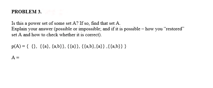 PROBLEM 3.
Is this a power set of some set A? If so, find that set A.
Explain your answer (possible or impossible; and if it is possible - how you "restored"
set A and how to check whether it is correct).
p(A) = { {}, {{a}, {a,b}}, {{a}}, {{a,b}. {a}} {{a,b}}}
A =