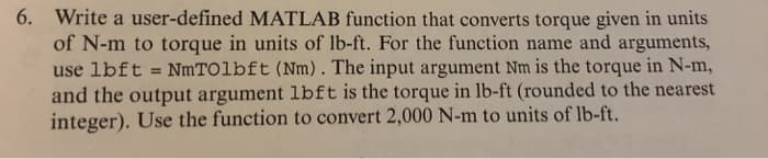 6. Write a user-defined MATLAB function that converts torque given in units
of N-m to torque in units of lb-ft. For the function name and arguments,
use lbft = NmTOlbft (Nm). The input argument Nm is the torque in N-m,
and the output argument lbft is the torque in lb-ft (rounded to the nearest
integer). Use the function to convert 2,000 N-m to units of lb-ft.