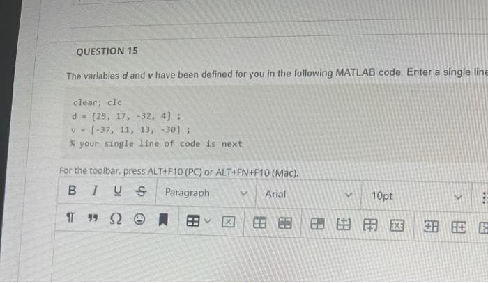 QUESTION 15
The variables d and v have been defined for you in the following MATLAB code. Enter a single line
clear; cle
d [25, 17, -32, 4];
V
[-37, 11, 13, -30];
% your single line of code is next
For the toolbar, press ALT+F10 (PC) or ALT+FN+F10 (Mac).
BIUS
Paragraph
V Arial
Π " Ω Θ
V
V 10pt
***
E A EE