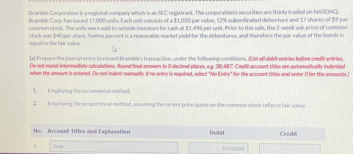 Bramble Corporation is a regional company which is an SEC registrant. The corporation's securities are thinly traded on NASDAQ.
Bramble Corp. has issued 17,000 units. Each unit consists of a $1,020 par value, 12% subordinated debenture and 17 shares of $9 par
common stock. The units were sold to outside investors for cash at $1,496 per unit. Prior to this sale, the 2-week ask price of common
stock was $40 per share. Twelve percent is a reasonable market yield for the debentures, and therefore the par value of the bonds is
equal to the fair value.
(a) Prepare the journal entry to record Bramble's transaction, under the following conditions. (List all debit entries before credit entries.
Do not round intermediate calculations. Round final answers to O decimal places, e.g. 38,487. Credit account titles are automatically indented
when the amount is entered. Do not indent manually. If no entry is required, select "No Entry" for the account titles and enter O for the amounts.)
1. Employing the incremental method.
Employing the proportional method, assuming the recent price quote on the common stock reflects fair value.
2.
No. Account Titles and Explanation
1.
Cash
Debit
25432000
Credit