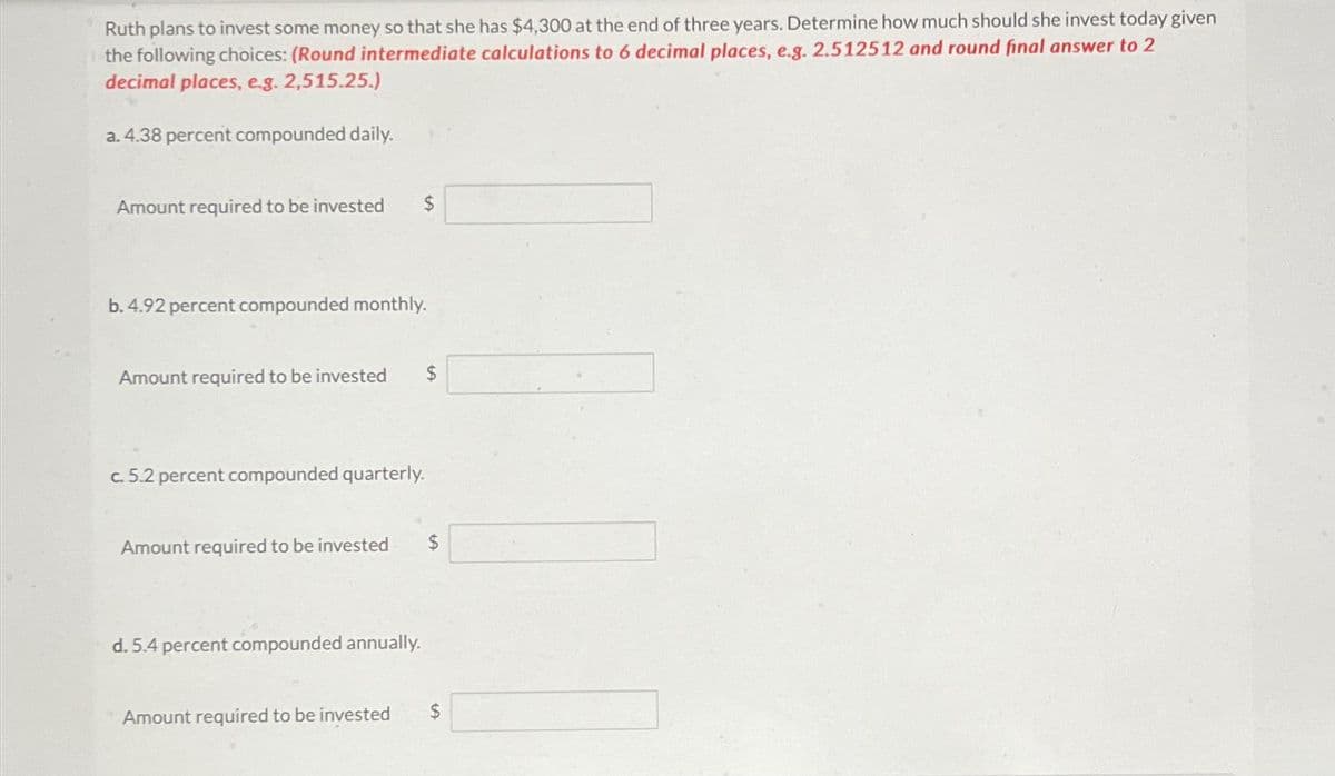 Ruth plans to invest some money so that she has $4,300 at the end of three years. Determine how much should she invest today given
the following choices: (Round intermediate calculations to 6 decimal places, e.g. 2.512512 and round final answer to 2
decimal places, e.g. 2,515.25.)
a. 4.38 percent compounded daily.
Amount required to be invested
b. 4.92 percent compounded monthly.
Amount required to be invested $
c. 5.2 percent compounded quarterly.
Amount required to be invested $
d. 5.4 percent compounded annually.
Amount required to be invested $