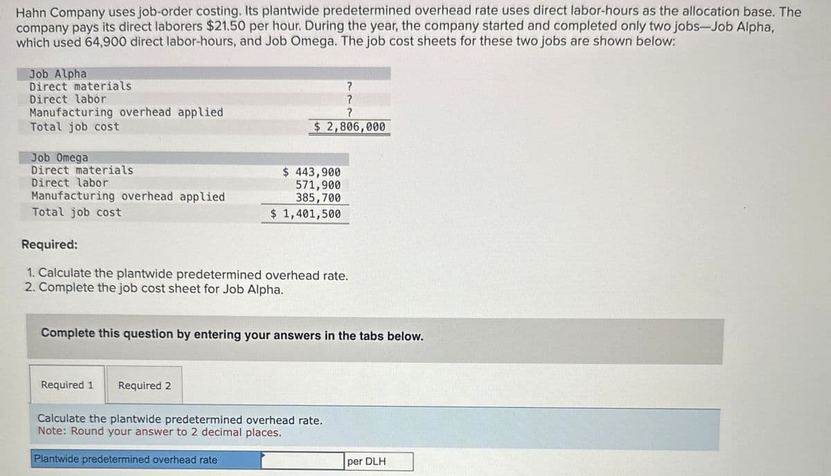 Hahn Company uses job-order costing. Its plantwide predetermined overhead rate uses direct labor-hours as the allocation base. The
company pays its direct laborers $21.50 per hour. During the year, the company started and completed only two jobs-Job Alpha,
which used 64,900 direct labor-hours, and Job Omega. The job cost sheets for these two jobs are shown below:
Job Alpha
Direct materials
Direct labor
Manufacturing overhead applied
Total job cost
Job Omega
Direct materials
Direct labor
Manufacturing overhead applied
Total job cost
Required:
?
?
?
$ 2,806,000
$ 443,900
571,900
385,700
$ 1,401,500
1. Calculate the plantwide predetermined overhead rate.
2. Complete the job cost sheet for Job Alpha.
Complete this question by entering your answers in the tabs below.
Required 1 Required 2
Calculate the plantwide predetermined overhead rate.
Note: Round your answer to 2 decimal places.
Plantwide predetermined overhead rate
per DLH