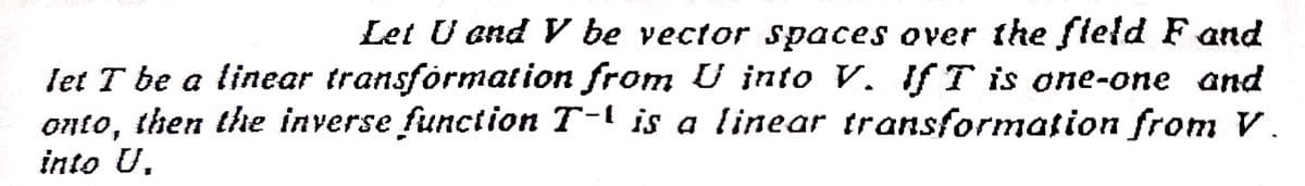 Let U end V be vector spaces over the fleld F and
let T be a linear transformation from U into V. If T is one-one and
onto, then the inverse function T-1 is a linear transformation from V.
into U.
