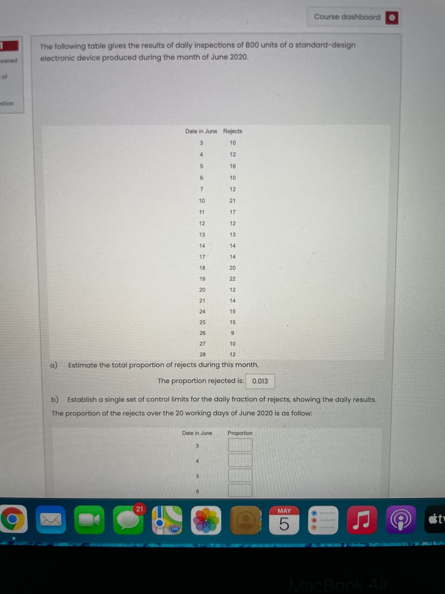 Course dashboard o
The following table gives the results of daily inspections of 800 units of a standard-design
wered
electronic device produced during the month of June 2020.
cof
estion
Date in June Rejects
3
10
4.
12
16
6
10
7
12
10
21
11
17
12
12
13
13
14
14
17
14
18
20
19
22
20
12
21
14
24
15
25
15
26
27
10
28
12
a)
Estimate the total proportion of rejects during this month.
The proportion rejected is: 0.013
b)
Establish a single set of control limits for the daily fraction of rejects, showing the daily results.
The proportion of the rejects over the 20 working days of June 2020 is as follow:
Date in June
Proportion
3
4
21
MAY
280
VECDEWUR
MacBook Air
LO

