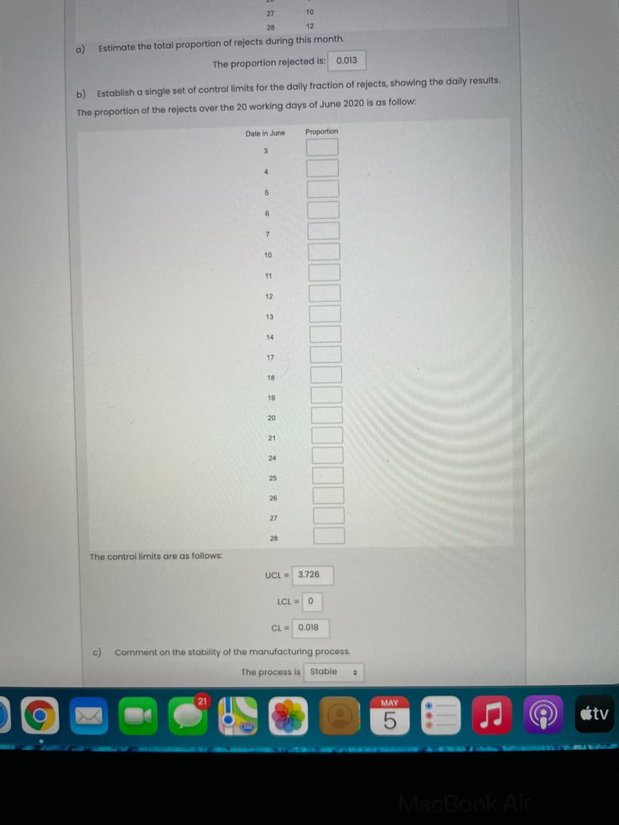 27
10
28
12
a)
Estimate the total proportion of rejects during this month.
The proportion rejected is: 0.013
b) Establish a single set of control limits for the daily fraction of rejects, showing the daily results.
The proportion of the rejects over the 20 working days of June 2020 is as follow:
Date in June
Proportion
3
6.
7
10
11
12
13
14
17
18
19
20
21
24
25
26
27
28
The control limits are as follows:
UCL = 3.726
LCL =
CL = 0.018
c)
Comment on the stability of the manufacturing process.
The process is Stable
21
MAY
ottv
R mn
MacBook Air
LO
