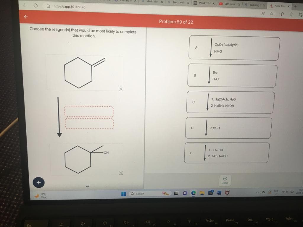 Choose the reagent(s) that would be most likely to complete
this reaction.
Esc
+
https://app.101edu.co
19°C
Clear
1x
OH
4
a shein can X learn wat X
HH Q Search
4)
DII
Problem 59 of 22
16
B
E
A
B
C
D
17
Week 12 x
Bra
H₂O
OsO4 (catalytic)
NMO
002 Sural x
1. Hg(OAc)2, H₂O
2. NaBH4, NaOH
RCO₂H
PrtScn
1. BH₂-THF
2 H₂O2, NaOH
Ⓒ
Done
Home
19
Q samsing X
End
4300
AⓇ
☆
€
PgUp
Aktiv Che X
ENG
US
L
900
PgOn
+
C
120