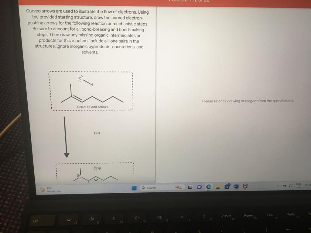 Curved arrows are used to illustrate the flow of electrons. Using
the provided starting structure, draw the curved electron-
pushing arrows for the following reaction or mechanistic steps.
Be sure to account for all bond-breaking and bond-making
steps. Then draw any missing organic intermediates or
products for this reaction. Include all lone pairs in the
structures. Ignore inorganic byproducts, counterions, and
Esc
solvents.
in
19°C
Mostly clear
Select to Add Arrows
HCI
:G:O
x
F2
1₁
F3
(4)
Q Search
F4
00
DIL
F5
O
&
Please select a drawing or reagent from the question area
*
17
PrtScn
*
18
M
Home
F9
End
PgUp
ENG
LIS
EP 15
Pa