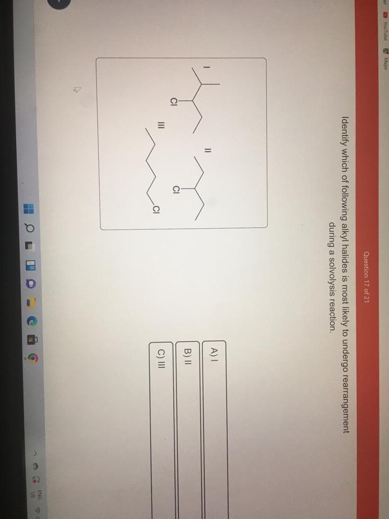 YouTube
Maps
Identify which of following alkyl halides is most likely to undergo rearrangement
during a solvolysis reaction.
|||
H
Question 17 of 21
г
a
I
C
[=
A) I
B) II
C) III
LO
ENG
US
B