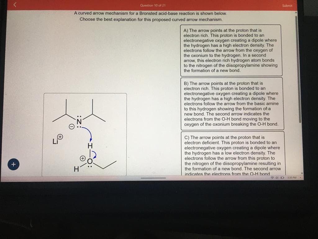 +
Question 10 of 21
A curved arrow mechanism for a Bronsted acid-base reaction is shown below.
Choose the best explanation for this proposed curved arrow mechanism.
H
A) The arrow points at the proton that is
electron rich. This proton is bonded to an
electronegative oxygen creating a dipole where
the hydrogen has a high electron density. The
electrons follow the arrow from the oxygen of
the oxonium to the hydrogen. In a second
arrow, this electron rich hydrogen atom bonds.
to the nitrogen of the diisopropylamine showing
the formation of a new bond.
B) The arrow points at the proton that is
electron rich. This proton is bonded to an
electronegative oxygen creating a dipole where
the hydrogen has a high electron density. The
electrons follow the arrow from the basic amine
to this hydrogen showing the formation of a
new bond. The second arrow indicates the
electrons from the O-H bond moving to the
oxygen of the oxonium breaking the O-H bond.
C) The arrow points at the proton that is
electron deficient. This proton is bonded to an
electronegative oxygen creating a dipole where
the hydrogen has a low electron density. The
electrons follow the arrow from this proton to
the nitrogen of the diisopropylamine resulting in
the formation of a new bond. The second arrow
indicates the electrons from the O-H bond.
Submit
D 3:35 PM