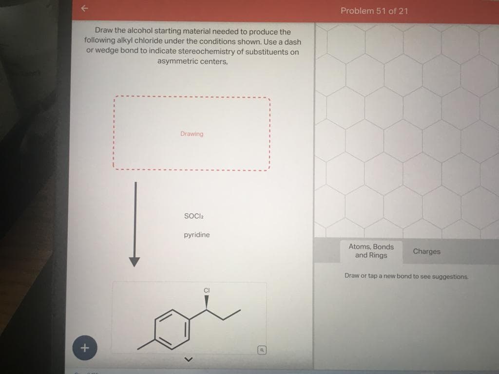 Draw the alcohol starting material needed to produce the
following alkyl chloride under the conditions shown. Use a dash
or wedge bond to indicate stereochemistry of substituents on
asymmetric centers,
+
Drawing
SOCI2
pyridine
CI
a
Problem 51 of 21
Atoms, Bonds
and Rings
Draw or tap a new bond to see suggestions.
Charges